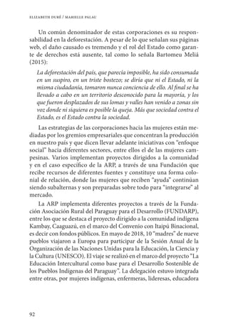 92
elizabeth duré / marielle palau
Un común denominador de estas corporaciones es su respon-
sabilidad en la deforestación. A pesar de lo que señalan sus páginas
web, el daño causado es tremendo y el rol del Estado como garan-
te de derechos está ausente, tal como lo señala Bartomeu Meliá
(2015):
La deforestación del país, que parecía imposible, ha sido consumada
en un suspiro, en un triste bostezo; se diría que ni el Estado, ni la
misma ciudadanía, tomaron nunca conciencia de ello. Al final se ha
llevado a cabo en un territorio desconocido para la mayoría, y los
que fueron desplazados de sus lomas y valles han venido a zonas sin
voz donde ni siquiera es posible la queja. Más que sociedad contra el
Estado, es el Estado contra la sociedad.
Las estrategias de las corporaciones hacia las mujeres están me-
diadas por los gremios empresariales que concentran la producción
en nuestro país y que dicen llevar adelante iniciativas con “enfoque
social” hacia diferentes sectores, entre ellos el de las mujeres cam-
pesinas. Varios implementan proyectos dirigidos a la comunidad
y en el caso específico de la ARP, a través de una Fundación que
recibe recursos de diferentes fuentes y constituye una forma colo-
nial de relación, donde las mujeres que reciben “ayuda” continúan
siendo subalternas y son preparadas sobre todo para “integrarse” al
mercado.
La ARP implementa diferentes proyectos a través de la Funda-
ción Asociación Rural del Paraguay para el Desarrollo (FUNDARP),
entre los que se destaca el proyecto dirigido a la comunidad indígena
Kambay, Caaguazú, en el marco del Convenio con Itaipú Binacional,
es decir con fondos públicos. En mayo de 2018, 10 “madres” de nueve
pueblos viajaron a Europa para participar de la Sesión Anual de la
Organización de las Naciones Unidas para la Educación, la Ciencia y
la Cultura (UNESCO). El viaje se realizó en el marco del proyecto “La
Educación Intercultural como base para el Desarrollo Sostenible de
los Pueblos Indígenas del Paraguay”. La delegación estuvo integrada
entre otras, por mujeres indígenas, enfermeras, lideresas, educadora
 