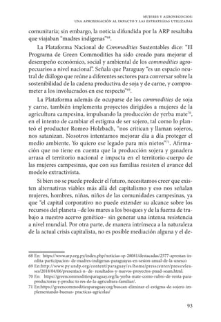93
mujeres y agronegocios:
una aproximación al impacto y las estrategias utilizadas
comunitaria; sin embargo, la noticia difundida por la ARP resaltaba
que viajaban “madres indígenas”68
.
La Plataforma Nacional de Commodities Sustentables dice: “El
Programa de Green Commodities ha sido creado para mejorar el
desempeño económico, social y ambiental de los commodities agro-
pecuarios a nivel nacional”. Señala que Paraguay “es un espacio neu-
tral de diálogo que reúne a diferentes sectores para conversar sobre la
sostenibilidad de la cadena productiva de soja y de carne, y compro-
meter a los involucrados en ese respecto”69
.
La Plataforma además de ocuparse de los commodities de soja
y carne, también implementa proyectos dirigidos a mujeres de la
agricultura campesina, impulsando la producción de yerba mate70
,
en el intento de cambiar el estigma de ser sojero, tal como lo plan-
teó el productor Romeo Holzbach, “nos critican y llaman sojeros,
nos satanizan. Nosotros intentamos mejorar día a día proteger el
medio ambiente. Yo quiero ese legado para mis nietos”71
. Afirma-
ción que no tiene en cuenta que la producción sojera y ganadera
arrasa el territorio nacional e impacta en el territorio-cuerpo de
las mujeres campesinas, que con sus familias resisten el avance del
modelo extractivista.
Si bien no se puede predecir el futuro, necesitamos creer que exis-
ten alternativas viables más allá del capitalismo y eso nos señalan
mujeres, hombres, niñas, niños de las comunidades campesinas, ya
que “el capital corporativo no puede extender su alcance sobre los
recursos del planeta –de los mares a los bosques y de la fuerza de tra-
bajo a nuestro acervo genético– sin generar una intensa resistencia
a nivel mundial. Por otra parte, de manera intrínseca a la naturaleza
de la actual crisis capitalista, no es posible mediación alguna y el de-
68	En: https://www.arp.org.py/index.php/noticias-sp-28081/destacadas/2577-aprestan-in-
edita-participacion- de-madres-indigenas-paraguayas-en-sesion-anual-de-la-unesco
69	En:http://www.py.undp.org/content/paraguay/es/home/presscenter/pressrelea-
ses/2018/04/06/presentaci-n- de- resultados-y-nuevos-proyectos-pnud-seam.html.
70	En: https://greencommoditiesparaguay.org/la-yerba-mate-como-rubro-de-renta-para-
productoras-y-produc to res-de-la-agricultura-familiar/.
71	En:https://greencommoditiesparaguay.org/buscan-eliminar-el-estigma-de-sojero-im-
plementando-buenas- practicas-agricolas/
 
