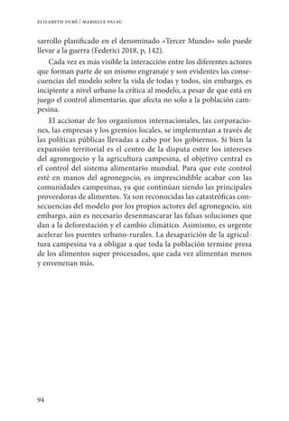 94
elizabeth duré / marielle palau
sarrollo planificado en el denominado «Tercer Mundo» solo puede
llevar a la guerra (Federici 2018, p, 142).
Cada vez es más visible la interacción entre los diferentes actores
que forman parte de un mismo engranaje y son evidentes las conse-
cuencias del modelo sobre la vida de todas y todos, sin embargo, es
incipiente a nivel urbano la crítica al modelo, a pesar de que está en
juego el control alimentario, que afecta no solo a la población cam-
pesina.
El accionar de los organismos internacionales, las corporacio-
nes, las empresas y los gremios locales, se implementan a través de
las políticas públicas llevadas a cabo por los gobiernos. Si bien la
expansión territorial es el centro de la disputa entre los intereses
del agronegocio y la agricultura campesina, el objetivo central es
el control del sistema alimentario mundial. Para que este control
esté en manos del agronegocio, es imprescindible acabar con las
comunidades campesinas, ya que continúan siendo las principales
proveedoras de alimentos. Ya son reconocidas las catastróficas con-
secuencias del modelo por los propios actores del agronegocio, sin
embargo, aún es necesario desenmascarar las falsas soluciones que
dan a la deforestación y el cambio climático. Asimismo, es urgente
acelerar los puentes urbano-rurales. La desaparición de la agricul-
tura campesina va a obligar a que toda la población termine presa
de los alimentos super procesados, que cada vez alimentan menos
y envenenan más.
 