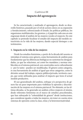 96
Capítulo III
Impacto del agronegocio
Se ha caracterizado y analizado el agronegocio, desde su desa-
rrollo histórico, pasando por el rol de actores claves en su expansión
y fortalecimiento, referenciando el Estado, las políticas públicas, los
organismos multilaterales, los gremios, y el papel de cada uno en este
engranaje desde el análisis de las mujeres rurales al respecto. En este
capítulo se pretende focalizar el estudio del impacto del modelo ex-
tractivista en la vida de las mujeres, dando especial destaque a sus
testimonios.
1. 	Impacto en la vida de las mujeres
Desde los estudios feministas, a partir de la década del sesenta se
introdujo el sistema sexo-género, como herramienta de análisis para
fundamentar que las diferencias biológicas no sustentan las desigual-
dades, ya que las relaciones, así como los mandatos y normas esta-
blecidas en el sistema patriarcal, son construidas socio culturalmente
y –por lo tanto– pueden ser modificadas. El género como categoría,
es una herramienta de análisis al igual que otras categorías, como la
división sexual del trabajo, espacio público/privado, territorio cuer-
po, que serán utilizadas para analizar el impacto que tiene el actual
modelo productivo.
El uso generalizado del análisis, enfoque y/o perspectiva de gé-
nero fue un paso importante para visibilizar la opresión y discrimi-
nación de las mujeres en el sistema patriarcal. No obstante, en las úl-
timas décadas, se ha generado un análisis crítico respecto al mismo,
desde referentes feministas en el marco de estudios poscoloniales,
que han subrayado la “colonialidad de género” desde instituciones,
que consideran iguales a todas las mujeres, sin tener en cuenta otros
sistemas de opresión como la clase, etnia y la heteronormatividad.
 