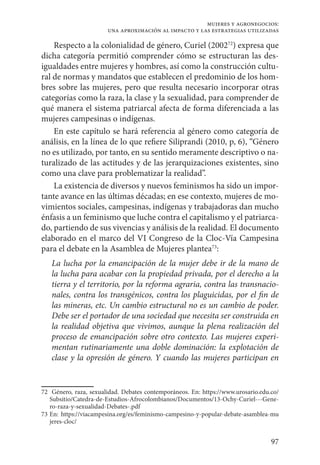 97
mujeres y agronegocios:
una aproximación al impacto y las estrategias utilizadas
Respecto a la colonialidad de género, Curiel (200272
) expresa que
dicha categoría permitió comprender cómo se estructuran las des-
igualdades entre mujeres y hombres, así como la construcción cultu-
ral de normas y mandatos que establecen el predominio de los hom-
bres sobre las mujeres, pero que resulta necesario incorporar otras
categorías como la raza, la clase y la sexualidad, para comprender de
qué manera el sistema patriarcal afecta de forma diferenciada a las
mujeres campesinas o indígenas.
En este capítulo se hará referencia al género como categoría de
análisis, en la línea de lo que refiere Siliprandi (2010, p, 6), “Género
no es utilizado, por tanto, en su sentido meramente descriptivo o na-
turalizado de las actitudes y de las jerarquizaciones existentes, sino
como una clave para problematizar la realidad”.
La existencia de diversos y nuevos feminismos ha sido un impor-
tante avance en las últimas décadas; en ese contexto, mujeres de mo-
vimientos sociales, campesinas, indígenas y trabajadoras dan mucho
énfasis a un feminismo que luche contra el capitalismo y el patriarca-
do, partiendo de sus vivencias y análisis de la realidad. El documento
elaborado en el marco del VI Congreso de la Cloc-Vía Campesina
para el debate en la Asamblea de Mujeres plantea73
:
La lucha por la emancipación de la mujer debe ir de la mano de
la lucha para acabar con la propiedad privada, por el derecho a la
tierra y el territorio, por la reforma agraria, contra las transnacio-
nales, contra los transgénicos, contra los plaguicidas, por el fin de
las mineras, etc. Un cambio estructural no es un cambio de poder.
Debe ser el portador de una sociedad que necesita ser construida en
la realidad objetiva que vivimos, aunque la plena realización del
proceso de emancipación sobre otro contexto. Las mujeres experi-
mentan rutinariamente una doble dominación: la explotación de
clase y la opresión de género. Y cuando las mujeres participan en
72	 Género, raza, sexualidad. Debates contemporáneos. En: https://www.urosario.edu.co/
Subsitio/Catedra-de-Estudios-Afrocolombianos/Documentos/13-Ochy-Curiel---Gene-
ro-raza-y-sexualidad-Debates-.pdf
73	En: https://viacampesina.org/es/feminismo-campesino-y-popular-debate-asamblea-mu
jeres-cloc/
 