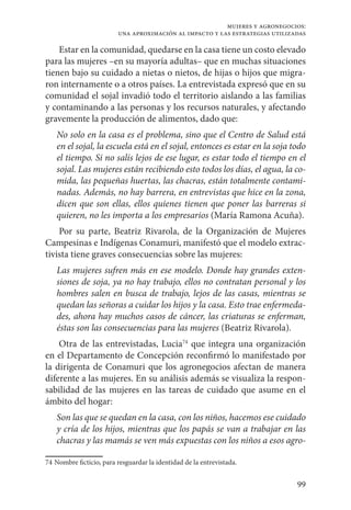 99
mujeres y agronegocios:
una aproximación al impacto y las estrategias utilizadas
Estar en la comunidad, quedarse en la casa tiene un costo elevado
para las mujeres –en su mayoría adultas– que en muchas situaciones
tienen bajo su cuidado a nietas o nietos, de hijas o hijos que migra-
ron internamente o a otros países. La entrevistada expresó que en su
comunidad el sojal invadió todo el territorio aislando a las familias
y contaminando a las personas y los recursos naturales, y afectando
gravemente la producción de alimentos, dado que:
No solo en la casa es el problema, sino que el Centro de Salud está
en el sojal, la escuela está en el sojal, entonces es estar en la soja todo
el tiempo. Si no salís lejos de ese lugar, es estar todo el tiempo en el
sojal. Las mujeres están recibiendo esto todos los días, el agua, la co-
mida, las pequeñas huertas, las chacras, están totalmente contami-
nadas. Además, no hay barrera, en entrevistas que hice en la zona,
dicen que son ellas, ellos quienes tienen que poner las barreras si
quieren, no les importa a los empresarios (María Ramona Acuña).
Por su parte, Beatriz Rivarola, de la Organización de Mujeres
Campesinas e Indígenas Conamuri, manifestó que el modelo extrac-
tivista tiene graves consecuencias sobre las mujeres:
Las mujeres sufren más en ese modelo. Donde hay grandes exten-
siones de soja, ya no hay trabajo, ellos no contratan personal y los
hombres salen en busca de trabajo, lejos de las casas, mientras se
quedan las señoras a cuidar los hijos y la casa. Esto trae enfermeda-
des, ahora hay muchos casos de cáncer, las criaturas se enferman,
éstas son las consecuencias para las mujeres (Beatriz Rivarola).
Otra de las entrevistadas, Lucia74
que integra una organización
en el Departamento de Concepción reconfirmó lo manifestado por
la dirigenta de Conamuri que los agronegocios afectan de manera
diferente a las mujeres. En su análisis además se visualiza la respon-
sabilidad de las mujeres en las tareas de cuidado que asume en el
ámbito del hogar:
Son las que se quedan en la casa, con los niños, hacemos ese cuidado
y cría de los hijos, mientras que los papás se van a trabajar en las
chacras y las mamás se ven más expuestas con los niños a esos agro-
74	Nombre ficticio, para resguardar la identidad de la entrevistada.
 