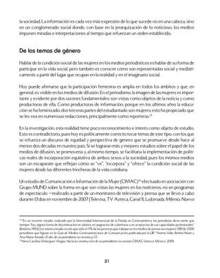 21
la sociedad. La información es cada vez más expresión de lo que sucede no en una cabeza, sino
en un conglomerado social donde, con base en la jerarquización de lo noticioso, los medios
imponen miradas e interpretaciones al tiempo que refuerzan un orden establecido.
De los temas de género
Hablar de la condición social de las mujeres en los medios periodísticos es hablar de su forma de
participar en la vida social, pero también es conocer cómo son representadas social y mediáti-
camente a partir del lugar que ocupan en la realidad y en el imaginario social.
Hoy puede afirmarse que la participación femenina es amplia en todos los ámbitos y que, en
general, es visible en los medios de difusión. En el periodismo, la imagen de las mujeres es impor-
tante y evidente por dos razones fundamentales: son vistas como objetos de la noticia y como
productoras de ella. Como productoras de información, porque en los últimos años la educa-
ción se ha feminizado: dos terceras partes del estudiantado son mujeres; esto ha propiciado que
se les vea en numerosas redacciones, principalmente como reporteras.23
En la investigación, esta realidad tiene poco reconocimiento e interés como objeto de estudio.
Esto es contradictorio, pues hoy es políticamente correcto tocar temas de este tipo, con los que
se refuerza un discurso de equidad y perspectiva de género que se promueve desde hace al
menos dos décadas en nuestro país. Si se lograran más y mejores estudios sobre el papel de los
medios de difusión, se promovería y, al mismo tiempo, se facilitaría la implementación de políti-
cas reales de incorporación equitativa de ambos sexos a la sociedad, pues los mismos medios
son un escaparate que reflejan cómo se “ve”, “incorpora” y “ofrece” la condición social de las
mujeres desde las diferentes trincheras de la vida cotidiana.
Un estudio de Comunicación e Información de la Mujer (CIMAC)24
efectuado en asociación con
Grupo MUND sobre la forma en que son vistas las mujeres en los noticieros, no en programas
de espectáculo —realizado a partir de un monitoreo de televisión y prensa que se llevó a cabo
durante 13 días en noviembre de 2007 (Televisa, TV Azteca, Canal 11, La Jornada, Milenio, Nuevo
23
“En un reciente estudio, realizado por la Universidad Internacional de la Florida en Centroamérica, las periodistas dicen sentir que
siempre “hay alguna forma de discriminación en salarios, en asignación de coberturas o en aceptación de sus capacidades profesionales”
(Bolaños, 1993). Ese mismo estudio reveló que sólo el 17% de las personas que trabajan en los medios de prensa son mujeres: 589 de 3,500
periodistas que figuran en la Guía de Medios Centroamericanos de Comunicación, publicada por la UIF.” Norma Valle, Bertha Hiriart y
Ana María Amado. El abc de un periodismo no sexista. p. 57.
24
Hena Carolina Velázquez Vargas, Hacia la construcción de un periodismo no sexista, CIMAC-Unesco, México, 2009.
 