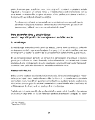 24
pecto al mensaje, pues se enfocan en su contexto y no lo ven como un producto aislado
ni parcial. El mensaje es un ejemplo fiel de la retroalimentación del sistema social con un
carácter único e insustituible, porque sus materias primas son la abstracción de la realidad y
la información que se brinda a la opinión pública.
“La cultura en general puede ser representada como un conjunto de textos; pero desde el punto
de vista del investigador es más exacto hablar de la cultura como mecanismo que crea un con-
junto de textos y hablar de los textos como realización de la cultura.”27
Para entender cómo y desde dónde
se mira la participación de las mujeres en la delincuencia
La metodología
La metodología, entendida como la ciencia del método, como el modo sistemático y ordenado
de obtener un resultado, representa el conjunto de reglas y ejercicios prácticos utilizados en una
investigación28
. El objeto y el objetivo del estudio determinan las herramientas que se utilizan.
En las ciencias sociales en general y las ciencias de la comunicación en particular, el requisito
previo para conformar un objeto de estudio es la confluencia de conocimientos de diversas
disciplinas. Como en ninguna otra área, los estudios de comunicación representan la materiali-
zación del cruce y el auxilio de diferentes áreas del conocimiento social.
El texto en el discurso
El texto, como objeto de estudio del análisis del discurso, tiene características propias y nece-
sarias para cumplir con su función discursiva. Una de ellas es la coherencia, una competencia
esencial para “comunicar”. De ahí que el acercamiento al texto pueda ser global o local, es decir,
visto en su contenido general o sólo como enunciados con determinadas relaciones. El nivel de
análisis depende del alcance y de los objetivos de la investigación.
Tradicionalmente, no se consideraba que la noticia fuera susceptible de análisis riguroso: no
alcanzaba un rango entre los textos literarios o políticos; a lo más que se llegaba era a des-
27
Cfr. Wolf, 1996: p. 144.
28
Espasa Calpe, 1995: 504
 
