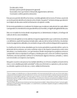 29
	 •	 Encabezado o título
	 •	 Entrada o primer párrafo (proposición general)
	 •	 Enunciados clave que ilustren el desarrollo argumentativo del tema
	 •	 Conclusión o último párrafo (valoración)
Este proceso permite identificar los temas y sentidos globales de los textos. El tema o asunto de
un escrito permite identificar la relación entre el todo y las partes34
, al mismo tiempo que determi-
na el objeto de discusión real de la información o la opinión vertida.
En los textos periodísticos se analizaron los titulares que encabezan cada artículo, los cuales deben
corresponderalcontenidodelanotaparaidentificarasíelsentidoyelsignificadoglobaldeldiscurso.
Una vez revisados los textos desde esta perspectiva, se determinaron el objeto y el enfoque de
cada uno de los casos estudiados.
Enlostextosdeopiniónserevisó,además,elesquemaargumentativoquevadelatesisalaantítesis
y se definieron, a partir de la postura tomada sobre cada uno de los temas, los hechos o las declara-
ciones, los argumentos utilizados y la conclusión a la que se lleva al lector después de la exposición.
La clasificación de los temas abordados por los textos periodísticos permitió definir cuál es la
pretensión de los emisores, así como confirmar cómo se da el pacto comunicativo entre estos
articulistas y sus interlocutores, y en qué términos. Desde esta perspectiva, podemos entonces
comprender cómo se reproducen enfoques y miradas para unas y otros sin conflicto ni protesta.
Asimismo, esta fase permitió verificar en la información algunos intereses, actitudes y valores
convencionales con respecto a las mujeres.
Una parte crucial en este proceso fue también identificar, en el texto completo, la fuente de las
citas o voces aludidas para darle autoridad35
al discurso informativo u opinativo y, de esa mane-
ra, entender a quiénes se les da voz y cómo validan la información.
34
Esto se consigue con la identificación, en el discurso periodístico, de la macroestructura (el todo, en este caso el texto todo: titular y
cuerpo), la microestructura (partes relevantes del texto en concreto, ya sea nota, artículo de fondo o columna) y la proyección semántica
(a partir de tres macrorreglas: la supresión -se descarta lo que no interesa o no sirve para comprender el mensaje-, la generalización -se
interpreta de acuerdo al conocimiento general y común del tema- y la construcción -se procesa y sirve para tener una opinión o sentencia
de los hechos. Teun A. van Dijk. La noticia como discurso. Comprensión, estructura y producción de la información. Paidós Comunica-
ción. España. p. 45. 1990.
35
Francisca Robles, “Del espectáculo al testimonio: dos formas de presentar la realidad” y Adriana Solórzano Fuentes, “Las fuentes guber-
namentales en la determinación del temario público”, en Lourdes Romero. Coordinadora. Espejismos de papel. La realidad periodística.
FCPyS-UNAM. México. 2006.
 
