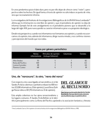 34
En unos predomina quizá el dato duro, pero no por ello dejan de ofrecer cierta “visión” y pers-
pectiva sobre los hechos. De igual forma, el texto de opinión no sólo induce un punto de vista,
sino que necesariamente informa.
La investigadora del Instituto de Investigaciones Bibliográficas de la UNAM Irma Lombardo37
afirma que la información no está libre de opinión y que el periodismo de opinión no deja de
informar. Ejemplo fiel de este amalgamiento es el periodismo pionero que se desarrolló a lo
largo del siglo XIX, pues nunca perdió su carácter informativo pese a su propósito ideológico.
Desde esta perspectiva, cuando nos informamos nos formamos una opinión y, cuando nos acer-
camos a la opinión, ésta, además de informarnos, dirige nuestra mirada y nos confirma visiones
y percepciones del mundo que nos rodea.
37
Irma Lombardo García. De la opinión a la noticia. Instituto de Investigaciones Bibliográficas-UNAM. México. 1995.
Casos por género periodístico
	 Notas	 Artículos de opinión	 Columnas	 Totales
	 informativas	 (incluye Editorial)
Miss Sinaloa	 70	 5	 7	 82
Reina del Pacífico	 109	 5	 8	 122
Lorena González	 38	 2	 4	 44
Florence Cassez	 68	 6	 7	 81
Una, de “narcocuna”; la otra, “nena del narco”
Con respecto a los casos ligados al narcotráfico, en el de
Sandra Ávila la cobertura cuantitativa rebasó los 100 tex-
tos: 123 (110 informativos, 13 de opinión). Laura Elena Zúñi-
ga Huízar obtuvo 82 (70 informativos, 12 de opinión).
Esta amplia cobertura no fue ajena sensacionalismo y
los lugares comunes. A Sandra Ávila Beltrán se le iden-
tificó principalmente como La Reina del Pacífico, apelando a la asociación fantástica y literaria
 