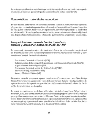 64
las mujeres, especialmente si recordamos que los titulares son la información con la cual se queda,
en principio, el público, y que son el “gancho” para continuar la lectura o abandonarla.
Voces aludidas… autoridades reconocidas
En todo discurso, los referentes son las voces autorizadas a las que se acude para validar opiniones
y lograr mayor contundencia y persuasión en el mensaje, en la exposición de ideas y en los puntos
de vista que se sostienen. Tales voces, en el periodismo, confirman la pluralidad y la objetividad
en la información. Sin embargo, la selección de fuentes autorizadas no es totalmente objetiva ni
está desprovista de matices e intereses establecidos que representan una postura y una ideología.
Los que informaron acerca de Sandra, Laura Elena,
Florence y Lorena: PGR, SIEDO, AFI, PGJDF, SSP, MP
En los casos de estas cuatro mujeres, las fuentes de información no fueron diversas, plurales ni
de diferentes actores. En los textos siempre se sostuvieron los hechos voces “formales” y “con-
vencionales”, es decir, fuentes institucionales:
	 •	 Procuraduría General de la República (PGR)
	 •	 Subprocuraduría de Investigación Especializada en Delincuencia Organizada (SIEDO)
	 •	 Agencia Federal de Investigación (AFI)
	 •	 Procuraduría General de Justicia del Distrito Federal (PGJDF)
	 •	 Secretaría de Seguridad Pública (SSP)
	 •	 Jueces y Ministerio Público (MP)
De manera particular se sumaron algunas otras fuentes. Con respecto a Laura Elena Zúñiga
Huízar, ‘Miss Sinaloa’, se agregaron las voces de la Secretaría de Turismo y de algunos líderes de
opinión del mundo del espectáculo, y en relación con Sandra Ávila Beltrán, ‘La Reina del Pacífi-
co’, las declaraciones de sus abogados.
En tres de los cuatro casos: los de Lorena González Hernández, Laura Elena Zúñiga Huízar y
Florence Cassez, a las fuentes informativas institucionales se agregaron las voces de la madre, el
padre y el hermano, aunque en relación con Florence Cassez se incorporaron, además, declara-
ciones de carácter internacional: comisionados especiales, la cancillería francesa, representantes
de partidos galos y el presidente francés; y también, las de los líderes de los partidos Revolucio-
nario Institucional, Acción Nacional y de la Revolución Democrática.
 