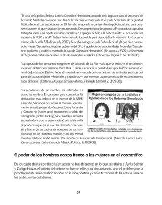 67
“El caso de la policía federal Lorena González Hernández, acusada de la logística para el secuestro de
Fernando Martí, ha colocado en el filo de las medias verdades a la PGR y a la Secretaría de Seguridad
Pública federal. Las autoridades del DF han dicho que ella organizó el retén policiaco falso para dete-
ner el auto en el que viajaba el joven asesinado. Desde principios de agosto, la Procuraduría capitalina
trabajaba sobre una hipótesis: hubo federales en el plagio, debido a la cobertura de su actuación. Por
supuesto, la PGR y la SPP federal hicieron todo lo posible para desacreditar la versión. Hoy hacen lo
mismo: ella dejó la AFI a finales de 2007 y buscaba su ingreso en la Policía Federal. ¿Y qué hizo durante
ocho meses? Secuestrar, según el gobierno del DF. ¿Y qué hicieron las autoridades federales? Sacudir-
se el problema y nadie ha mostrado la baja de González Hernández.” (Sin autor, La PGR y la Secretaría
de Seguridad Pública federal en el filo de las medias verdades, El Universal, Página 2, A2, 10/09/08).
“La captura de los presuntos integrantes de la banda de La Flor —a la que se atribuye el secuestro y
asesinato del menor Fernando Martí Haik—, dada a conocer el pasado lunes por la Procuraduría Ge-
neral de Justicia del Distrito Federal, ha estado enmarcada por un conjunto de actitudes erráticas por
parte de las autoridades —federales y capitalinas—, que merman las perspectivas de esclarecimiento
cabal del caso.” (Editorial, Desaseo del caso Martí, La Jornada, Editorial, 2, 13/09/08).
“La reputación de un hombre, mi estimado, es
como su sombra. El concurso para comunicar la
declaración más imbécil en el interior de la SSPF,
a raíz del balconeo de Lorena la mafiosa, sencilla-
mente se está poniendo de pelos. Entre Facundo
y Genaro no (haces uno) encuentran la salida de
emergencia (or the fucking panic switch) a la bolita
secuestradora que ya desencadenó una crisis en la
dependencia que ya se aventó el tiro de ‘reservar-
se’ y borrar de su página los nombres de sus fun-
cionarios en los distintos mandos y así, my friend,
muerto el dato se acabó la rabia... Por ennoblecer la cacareada transparencia.” (Marcela Gómez Zalce,
Genaro, Lorena, Luis y Facundo, Milenio, Política, 16, 11/09/08).
El poder de los hombres narcos frente a las mujeres en el narcotráfico
En los casos de narcotráfico la situación no fue diferente: en lo que se refiere a Ávila Beltrán
y Zúñiga Huízar, el objeto del debate no fueron ellas y su circunstancia, sino el problema de la
penetración del narcotráfico no sólo en la vida política y en los territorios de la justicia, sino en
los ámbitos más cotidianos.
 