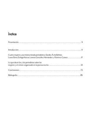 Índice
Presentación. . . . . . . . . . . . . . . . . . . . . . . . . . . . . . . . . . . . . . . . . . . . . . . . . . . . . . . . . . . . . . . . . . . . . . . . . . . . . . . . . . . . . . . . . . 9
Introducción. . . . . . . . . . . . . . . . . . . . . . . . . . . . . . . . . . . . . . . . . . . . . . . . . . . . . . . . . . . . . . . . . . . . . . . . . . . . . . . . . . . . . . . . . . 11
Cuatro mujeres, una misma mirada periodística: Sandra Ávila Beltrán,
Laura Elena Zúñiga Huízar, Lorena González Hernández y Florence Cassez. . . . . . . . . . . . . . . . . . . 17
Lo que dicen las y los periodistas sobre las
mujeres y el crimen organizado en la prensa escrita. . . . . . . . . . . . . . . . . . . . . . . . . . . . . . . . . . . . . . . . . . . . .  33
Conclusiones. . . . . . . . . . . . . . . . . . . . . . . . . . . . . . . . . . . . . . . . . . . . . . . . . . . . . . . . . . . . . . . . . . . . . . . . . . . . . . . . . . . . . . .  73
Bibliografía. . . . . . . . . . . . . . . . . . . . . . . . . . . . . . . . . . . . . . . . . . . . . . . . . . . . . . . . . . . . . . . . . . . . . . . . . . . . . . . . . . . . . . . . . .  85
 