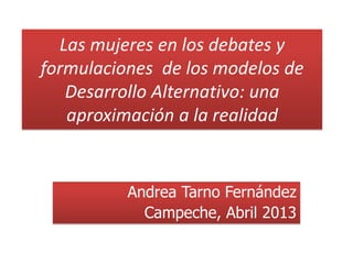 Las mujeres en los debates y
formulaciones de los modelos de
Desarrollo Alternativo: una
aproximación a la realidad
Andrea Tarno Fernández
Campeche, Abril 2013
 