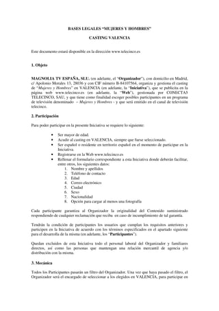 BASES LEGALES “MUJERES Y HOMBRES”

                                     CASTING VALENCIA


Este documento estará disponible en la dirección www.telecinco.es


1. Objeto


MAGNOLIA TV ESPAÑA, SLU. (en adelante, el “Organizador”), con domicilio en Madrid,
c/ Apolonio Morales 13, 28036 y con CIF número B-84107564, organiza y gestiona el casting
de “Mujeres y Hombres” en VALENCIA (en adelante, la “Iniciativa”), que se publicita en la
página web www.telecinco.es (en adelante, la “Web”), gestionada por CONECTA5
TELECINCO, SAU, y que tiene como finalidad escoger posibles participantes en un programa
de televisión denominado – Mujeres y Hombres - y que será emitido en el canal de televisión
telecinco.

2. Participación

Para poder participar en la presente Iniciativa se requiere lo siguiente:

            •    Ser mayor de edad.
            •    Acudir al casting en VALENCIA, siempre que fuese seleccionado.
            •    Ser español o residente en territorio español en el momento de participar en la
                 Iniciativa.
            •    Registrarse en la Web www.telecinco.es
            •    Rellenar el formulario correspondiente a esta Iniciativa donde deberán facilitar,
                 entre otros, los siguientes datos:
                     1. Nombre y apellidos
                     2. Teléfono de contacto
                     3. Edad
                     4. Correo electrónico
                     5. Ciudad
                     6. Sexo
                     7. Nacionalidad
                     8. Opción para cargar al menos una fotografía

Cada participante garantiza al Organizador la originalidad del Contenido suministrado
respondiendo de cualquier reclamación que reciba en caso de incumplimiento de tal garantía.

Tendrán la condición de participantes los usuarios que cumplan los requisitos anteriores y
participen en la Iniciativa de acuerdo con los términos especificados en el apartado siguiente
para el desarrolla de la misma (en adelante, los “Participantes”).

Quedan excluidos de esta Iniciativa todo el personal laboral del Organizador y familiares
directos, así como las personas que mantengan una relación mercantil de agencia y/o
distribución con la misma.

3. Mecánica

Todos los Participantes pasarán un filtro del Organizador. Una vez que haya pasado el filtro, el
Organizador será el encargado de seleccionar a los elegidos en VALENCIA, para participar en
 