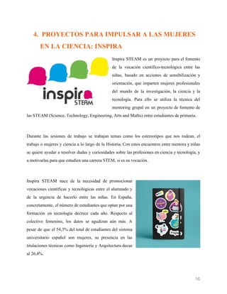    
4. PROYECTOS PARA IMPULSAR A LAS MUJERES
EN LA CIENCIA: INSPIRA
Inspira STEAM es un proyecto para el fomento
de la vocación científico-tecnológica entre las
niñas, basado en acciones de sensibilización y
orientación, que imparten mujeres profesionales
del mundo de la investigación, la ciencia y la
tecnología. Para ello se utiliza la técnica del
mentoring grupal en un proyecto de fomento de
las STEAM (Science, Technology, Engineering, Arts and Maths) entre estudiantes de primaria.
Durante las sesiones de trabajo se trabajan temas como los estereotipos que nos rodean, el
trabajo o mujeres y ciencia a lo largo de la Historia. Con estos encuentros entre mentora y niñas
se quiere ayudar a resolver dudas y curiosidades sobre las profesiones en ciencia y tecnología, y
a motivarlas para que estudien una carrera STEM, si es su vocación.
Inspira STEAM nace de la necesidad de promocionar
vocaciones científicas y tecnológicas entre el alumnado y
de la urgencia de hacerlo entre las niñas. En España,
concretamente, el número de estudiantes que optan por una
formación en tecnología decrece cada año. Respecto al
colectivo femenino, los datos se agudizan aún más. A
pesar de que el 54,3% del total de estudiantes del sistema
universitario español son mujeres, su presencia en las
titulaciones técnicas como Ingeniería y Arquitectura decae
al 26,4%.
10 
 
 