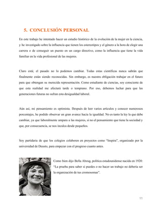   
 
5. CONCLUSIÓN PERSONAL
En este trabajo he intentado hacer un estudio histórico de la evolución de la mujer en la ciencia,
y he investigado sobre la influencia que tienen los estereotipos y el género a la hora de elegir una
carrera o de conseguir un puesto en un cargo directivo, como la influencia que tiene la vida
familiar en la vida profesional de las mujeres.
Claro está; el pasado no lo podemos cambiar. Todas estas científicas nunca sabrán que
finalmente están siendo reconocidas. Sin embargo, es nuestra obligación trabajar en el futuro
para que obtengan su merecida representación. Como estudiante de ciencias, soy consciente de
que esta realidad me afectará tarde o temprano. Por eso, debemos luchar para que las
generaciones futuras no sufran esta desigualdad laboral.
Aún así, mi pensamiento es optimista. Después de leer varios artículos y conocer numerosos
porcentajes, he podido observar un gran avance hacia la igualdad. No es tanto la ley la que debe
cambiar, ya que laboralmente ampara a las mujeres, si no el pensamiento que tiene la sociedad y
que, por consecuencia, se nos inculca desde pequeños.
Soy partidaria de que los colegios colaboren en proyectos como “Inspira”, organizado por la
universidad de Deusto, para empezar con el progreso cuanto antes.
Como bien dijo Bella Abzug, política estadounidense nacida en 1920:
“La prueba para saber si puedes o no hacer un trabajo no debería ser
la organización de tus cromosomas”.
11 
 
 