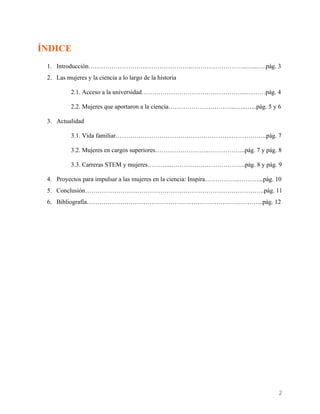    
ÍNDICE
1. Introducción…………………………………………..……………………...…...….pág. 3
2. Las mujeres y la ciencia a lo largo de la historia
2.1. Acceso a la universidad…………………………………………...………pág. 4
2.2. Mujeres que aportaron a la ciencia…………………………...…..…...pág. 5 y 6
3. Actualidad
3.1. Vida familiar………………………………………………..……………..pág. 7
3.2. Mujeres en cargos superiores……………………..……………...pág. 7 y pág. 8
3.3. Carreras STEM y mujeres………...……………………………...pág. 8 y pág. 9
4. Proyectos para impulsar a las mujeres en la ciencia: Inspira……………..………...pág. 10
5. Conclusión…………………………………………………………………………..pág. 11
6. Bibliografía……………………………………………………………….………...pág. 12
2 
 
 