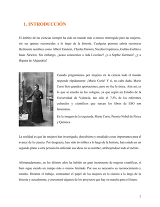    
1. INTRODUCCIÓN
El ámbito de las ciencias siempre ha sido un mundo más o menos restringido para las mujeres,
sin ser apenas reconocidas a lo largo de la historia. Cualquier persona sabría reconocer
fácilmente nombres como Albert Einstein, Charles Darwin, Nicolás Copérnico, Galileo Galilei o
Isaac Newton. Sin embargo, ¿acaso conocemos a Ada Lovelace? ¿o a Sophie Germain? ¿y a
Hipatia de Alejandría?
Cuando preguntamos por mujeres en la ciencia todo el mundo
responde rápidamente: ¡Marie Curie! Y sí, no cabe duda; Marie
Curie hizo grandes aportaciones, pero no fue la única. Aún así, es
lo que se enseña en los colegios, ya que según un Estudio de la
Universidad de Valencia, tan sólo el 7,5% de los referentes
culturales y científicos que surcan los libros de ESO son
femeninos.
En la imagen de la izquierda, Marie Curie, Premio Nobel de Física
y Química.
La realidad es que las mujeres han investigado, descubierto y estudiado cosas importantes para el
avance de la ciencia. Por desgracia, han sido invisibles a lo largo de la historia, han estado en un
segundo plano u otra persona ha utilizado sus ideas en su nombre, atribuyéndose todo el mérito.
Afortunadamente, en los últimos años ha habido un gran incremento de mujeres científicas, si
bien sigue siendo un campo más o menos limitado. Por eso es necesario su reconocimiento y
estudio. Durante el trabajo, contrastaré el papel de las mujeres en la ciencia a lo largo de la
historia y actualmente, y presentaré algunos de los proyectos que hay en marcha para el futuro.
3 
 
 
