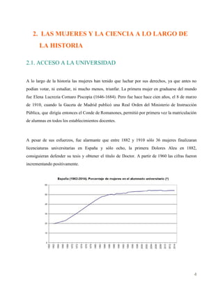    
2. LAS MUJERES Y LA CIENCIA A LO LARGO DE
LA HISTORIA
2.1. ACCESO A LA UNIVERSIDAD
A lo largo de la historia las mujeres han tenido que luchar por sus derechos, ya que antes no
podían votar, ni estudiar, ni mucho menos, triunfar. La primera mujer en graduarse del mundo
fue Elena Lucrezia Cornaro Piscopia (1646-1684). Pero fue hace hace cien años, el 8 de marzo
de 1910, cuando la Gaceta de Madrid publicó una Real Orden del Ministerio de Instrucción
Pública, que dirigía entonces el Conde de Romanones, permitió por primera vez la matriculación
de alumnas en todos los establecimientos docentes.
 
A pesar de sus esfuerzos, fue alarmante que entre 1882 y 1910 sólo 36 mujeres finalizaran
licenciaturas universitarias en España y sólo ocho, la primera Dolores Aleu en 1882,
consiguieran defender su tesis y obtener el título de Doctor. A partir de 1960 las cifras fueron
incrementando positivamente.
 
 
4 
 
 