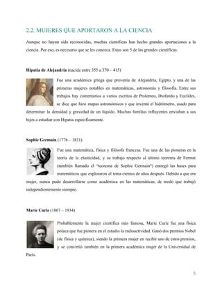    
2.2. MUJERES QUE APORTARON A LA CIENCIA
Aunque no hayan sido reconocidas, muchas científicas han hecho grandes aportaciones a la
ciencia. Por eso, es necesario que se les conozca. Estas son 5 de las grandes científicas:
Hipatia de Alejandría​ (nacida entre 355 a 370 – 415)
Fue una académica griega que provenía de Alejandría, Egipto, y una de las
primeras mujeres notables en matemáticas, astronomía y filosofía. Entre sus
trabajos hay comentarios a varios escritos de Ptolomeo, Diofando y Euclides,
se dice que hizo mapas astronómicos y que inventó el hidrómetro, usado para
determinar la densidad y gravedad de un líquido. Muchas familias influyentes enviaban a sus
hijos a estudiar con Hipatia específicamente.
Sophie Germain ​(1776 – 1831)
Fue una matemática, física y filósofa francesa. Fue una de las pioneras en la
teoría de la elasticidad, y su trabajo respecto al último teorema de Fermat
(también llamado el “teorema de Sophie Germain“) entregó las bases para
matemáticos que exploraron el tema cientos de años después. Debido a que era
mujer, nunca pudo desarrollarse como académica en las matemáticas, de modo que trabajó
independientemente siempre.
Marie Curie​ (1867 – 1934)
Probablemente la mujer científica más famosa, Marie Curie fue una física
polaca que fue pionera en el estudio la radioactividad. Ganó dos premios Nobel
(de física y química), siendo la primera mujer en recibir uno de estos premios,
y se convirtió también en la primera académica mujer de la Universidad de
París.
5 
 
 