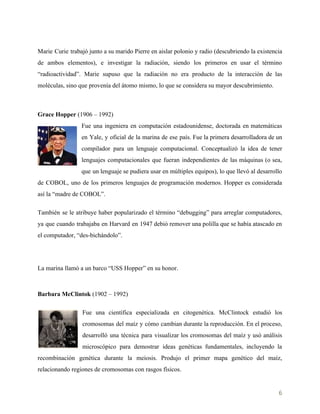    
Marie Curie trabajó junto a su marido Pierre en aislar polonio y radio (descubriendo la existencia
de ambos elementos), e investigar la radiación, siendo los primeros en usar el término
“radioactividad”. Marie supuso que la radiación no era producto de la interacción de las
moléculas, sino que provenía del átomo mismo, lo que se considera su mayor descubrimiento.
Grace Hopper​ (1906 – 1992)
Fue una ingeniera en computación estadounidense, doctorada en matemáticas
en Yale, y oficial de la marina de ese país. Fue la primera desarrolladora de un
compilador para un lenguaje computacional. Conceptualizó la idea de tener
lenguajes computacionales que fueran independientes de las máquinas (o sea,
que un lenguaje se pudiera usar en múltiples equipos), lo que llevó al desarrollo
de COBOL, uno de los primeros lenguajes de programación modernos. Hopper es considerada
así la “madre de COBOL”.
También se le atribuye haber popularizado el término “debugging” para arreglar computadores,
ya que cuando trabajaba en Harvard en 1947 debió remover una polilla que se había atascado en
el computador, “des-bichándolo”.
La marina llamó a un barco “USS Hopper” en su honor.
Barbara McClintok​ (1902 – 1992)
Fue una científica especializada en citogenética. McClintock estudió los
cromosomas del maíz y cómo cambian durante la reproducción. En el proceso,
desarrolló una técnica para visualizar los cromosomas del maíz y usó análisis
microscópico para demostrar ideas genéticas fundamentales, incluyendo la
recombinación genética durante la meiosis. Produjo el primer mapa genético del maíz,
relacionando regiones de cromosomas con rasgos físicos.
6 
 
 