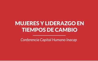 MUJERES Y LIDERAZGO EN
TIEMPOS DE CAMBIO
Conferencia Capital Humano Inacap
 