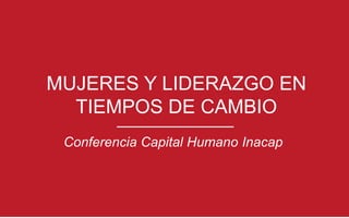 MUJERES Y LIDERAZGO EN
TIEMPOS DE CAMBIO
Conferencia Capital Humano Inacap
 