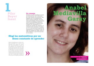 1
Pilar
Bayer
                                              Un consejo
                                              Vivimos en una sociedad en la que
                                                                                       Anabel
                                                                                    Mediavilla
                                                                                        Garay
                                              las matemáticas son cultivadas
                                              por una minoría de personas. Ello

Isant                                         signiﬁca que la incomprensión
                                              hacia nuestra profesión está bas-
                                              tante generalizada. Pocas personas
                                              tienen la sensibilidad suﬁciente
                                              para comprender el esfuerzo que
                                              conlleva ser matemático/a: el
                                              tiempo de estudio que requiere, la
                                              concentración necesaria, el apoyo,
                                              etc. Si a una persona le gustan las
                                              matemáticas, mi consejo es que no
                                              siga los consejos de nadie, pues lo
                                              más probable es que éstos actúen
                                              en su contra.


Elegí las matemáticas por un
   deseo constante de aprender
Elegí las matemáticas por un deseo cons-
tante de aprender. Por lo visto no me
equivoqué pues, después de muchos
años, sigue fascinándome el hecho de
que trabajando como matemática todos
los días puedo aprender algo nuevo, algo
que ignoraba y que, a la vez, es interesan-
te. Me dediqué a la Teoría de Números
por su inmenso atractivo; en esta espe-
cialidad son bellos los problemas, los teo-
remas, las demostraciones, las conjeturas:
¿qué más se puede pedir? Además, es
una rama de una vitalidad extraordinaria.
                                                                                         J E F E T É C N I CO D E P R OY E C TO

                                                                                                       EN DEIMOS SPACE
 