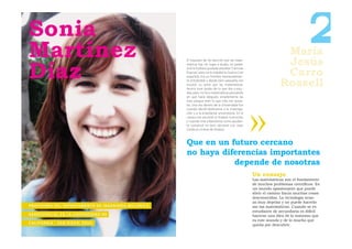 Sonia
Martínez                                                                                                                                             María
                                                                                                                                                     Jesús
                                                                                                                                                                   2
Díaz
                                                                                       El impulsor de mi elección por las mate-
                                                                                       máticas fue, sin lugar a dudas, mi padre.


                                                                                                                                                     Carro
                                                                                       A él le hubiera gustado estudiar “Ciencias
                                                                                       Exactas”, pero se lo impidió la Guerra Civil
                                                                                       española. Era un hombre tremendamen-
                                                                                       te entrañable y desde bien pequeña me
                                                                                       inculcó su amor por las matemáticas.
                                                                                       Nunca tuve dudas de lo que iba a estu-
                                                                                                                                                    Rossell
                                                                                       diar, pero no hice matemáticas pensando
                                                                                       en qué haría después; simplemente las
                                                                                       hice porque eran lo que más me gusta-
                                                                                       ba. Una vez dentro de la Universidad fue
                                                                                       cuando decidí dedicarme a la investiga-
                                                                                       ción y a la enseñanza universitaria. En la
                                                                                       carrera me encantó el Análisis Funcional,
                                                                                       y cuando vine a Barcelona como ayudan-
                                                                                       te comencé mi tesis doctoral con Joan
                                                                                       Cerdà en el área de Análisis.



                                                                                       Que en un futuro cercano
                                                                                       no haya diferencias importantes
                                                                                                  depende de nosotras
                                                                                                                                      Un consejo
                                                                                                                                      Las matemáticas son el fundamento
                                                                                                                                      de muchos problemas cientíﬁcos. Es
                                                                                                                                      un mundo apasionante que puede
                                                                                                                                      abrir el camino hacia muchas cosas
                                                                                                                                      desconocidas. La tecnología avan-
                                                                                                                                      za muy deprisa y no puede hacerlo
P R O F E S O R A D E L D E PA R TA M E N TO D E I N G E N I E R Í A M E C Á N I C A                                                  sin las matemáticas. Cuando se es
                                                                                                                                      estudiante de secundaria es difícil
A E R O E S PAC I A L E N L A U N I V E R S I D A D D E                                                                               hacerse una idea de lo inmenso que
                                                                                                                                      es este mundo y de lo mucho que
C A L I F O R N I A - S A N D I E G O, E E U U                                                                                        queda por descubrir.
 
