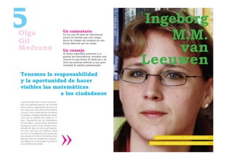 5
Olga                                           Un comentario
                                               En los casi 30 años de vida laboral
                                               nunca he sentido que mis compa-
                                                                                        Ingeborg
                                                                                           M.M.
Gil
                                                                                             van
                                               ñeros de trabajo me trataran de una
                                               forma diferente por ser mujer.

Medrano                                        Un consejo


                                                                                        Leeuwen
                                               Si tienes capacidad suﬁciente y te
                                               gustan las matemáticas, estudiar esta
                                               carrera es una forma de disfrutar y de
                                               tener las puertas abiertas a una gran
                                               variedad de salidas profesionales.



Tenemos la responsabilidad
y la oportunidad de hacer
visibles las matemáticas
               a los ciudadanos
Cuando estudié COU mi tutor me aconse-
jaba una ingeniería pero yo me inclinaba
más por física o matemáticas, así que no le
hice caso y me matriculé en la Facultad de
Ciencias. Tuve la suerte de que mis padres
me dejaron completa libertad para elegir,
y eso que yo acababa de cumplir los 17
años. Decantarme por las matemáticas
fue más difícil y a partir de ahí, decidirme
por alguna opción ha ido siempre acom-
pañado del dolor de tener que abando-
nar otras cosas que me interesan. Quizá
por eso mi investigación se ha producido
casi siempre en terrenos fronterizos entre
distintas áreas; los problemas en geome-                                                      I N V E S T I G A D O R A D E L D E PA R TA M E N TO D E
tría diferencial se acomodan muy bien a
esta interdisciplinariedad.                                                              C I R U G Í A Y O N CO LO G Í A E N D U N D E E , E S CO C I A
 