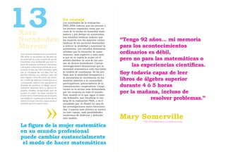 13
Nomdedeu
                                                 Un consejo
                                                 Los resultados de la evaluación
                                                 PISA 2006 indican que las jóvenes y
                                                 los jóvenes españoles están por en-
                                                 cima de la media en ansiedad mate-
                                                 mática y por debajo en autoestima.
                                                 Los estudios médicos indican que
                                                 las mujeres son las mayores consu-      “Tengo 92 años… mi memoria
                                                 midoras de los servicios destinados
Moreno                                           a reducir la ansiedad y aumentar la
                                                 autoestima. Los estudios feministas
                                                                                         para los acontecimientos
Tuve vocación temprana por la enseñanza.
                                                 señalan que la situación de some-
                                                 timiento, más explícito o más sutil,
                                                                                         ordinarios es débil,
                                                                                         pero no para las matemáticas o
Más tarde, en secundaria, me decanté por         a que se ve sujeta la mujer en el
las matemáticas y tuve la suerte de que me
                                                 ámbito familiar es una de las cau-
impartieran clase profesor@s que eran ca-
paces de proponer problemas interesantes
y de esperar a desvelar el misterio de las so-
                                                 sas de dichos desórdenes. Ciertas
                                                 investigaciones demuestran que la            las experiencias cientíﬁcas.
luciones los días que fuera necesario, hasta     ansiedad matemática está vinculada
que yo conseguía dar con ellas. Esto me
permitía disfrutar con plenitud tanto del
                                                 al modelo de enseñanza. Se ha pro-
                                                 bado que la ansiedad desaparece y
                                                                                         Soy todavía capaz de leer
éxito logrado como del placer del recorri-
do a través del laberinto mental que se va
                                                 la autoestima se incrementa en los
                                                 modelos abiertos a la creatividad;      libros de álgebra superior
construyendo, sobre el caos que genera el        participativos; potenciadores de la
abordaje del problema. El trabajo que ac-
tualmente desarrollo tiene su germen en
                                                 comunicación; cooperativos. Coope-      durante 4 ó 5 horas
                                                 ración es la acción más demandada
aquellos modelos excepcionales que me
tocaron en suerte. Las raíces crecieron en       por las mujeres en todo el mundo.
                                                 Este modelo es el que sigue el siste-
                                                                                         por la mañana, incluso de
                                                                                                      resolver problemas.”
el seno de los movimientos de renovación
que bullían en nuestro país a finales de los     ma ﬁnlandés, que encabeza el ran-
setenta. El Grupo Cero fue y sigue siendo el     king de la evaluación PISA, y es el
alimento que lo ha hecho crecer.                 estudiado por Jo Boaler en una de
                                                 las investigaciones antes menciona-
                                                 das. Cuantas más jóvenes se inicien
                                                 en este campo, más posibilidades
                                                 tendremos de disfrutar y defender
                                                 este modelo.                            Mary Somerville
                                                                                                 [1780-1872] Matemática y científica escocesa

La ﬁgura de la mujer matemática
en su mundo profesional
puede cambiar sustancialmente
 el modo de hacer matemáticas
 