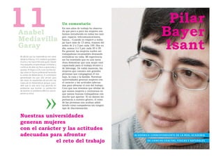 11
Anabel
Mediavilla
                                             Un comentario
                                             En mis años de trabajo he observa-
                                             do que poco a poco las mujeres nos
                                             hemos introducido en todos los cam-
                                             pos: espacio, telecomunicaciones,
                                                                                                                                                  Pilar
                                                                                                                                                 Bayer
                                                                                                                                                 Isant
                                             banca... Cuando yo empecé a traba-


Garay
                                             jar hace más de 15 años, éramos del
                                             orden de 2 ó 3 por cada 100. Hoy en
                                             día, somos 2 ó 3 por cada 20 ó 30.
                                             En general, las mujeres suelen ser
                                             trabajadoras incansables deseando
Mi afición por las matemáticas me viene      reivindicar su valía. Mi experiencia
desde la infancia. A mi madre le gustaban    me ha enseñado que es una tarea
mucho y me transmitió este gusto. Desde      dura demostrar que una mujer está
muy pequeña, el aprendizaje constante y      capacitada para el trabajo técnico y
continuo de ellas me llevó a apreciarlas y
                                             de liderazgo. De todas maneras, las
amarlas. Al llegar a COU, tuve muchas du-
                                             mujeres que conozco son grandes
das sobre mi futuro profesional haciendo
la carrera de Matemáticas. El comentario     personas que compaginan el tra-
generalizado era que sólo servían para       bajo, la casa y la familia. Nuestras
dar clases. En septiembre de ese año me      universidades generan mujeres con
matriculé en Matemáticas porque consi-       el carácter y las actitudes adecua-
deré que la vida sería muy aburrida sin      das para afrontar el reto del trabajo.
problemas que resolver. La satisfacción      Creo que nos tenemos que olvidar de
de resolver un problema difícil es una ex-   que somos mujeres y centrarnos en
periencia única.                             que somos buenas trabajadoras con
                                             mucho que aportar. Si no damos im-
                                             portancia a nuestro género, el resto
                                             de las personas nos acaban admi-
                                             tiendo como compañeros sin ningún
                                             tipo de discriminación.


Nuestras universidades
generan mujeres
                                                                                      Fotografía: Marcel·lí Bayer




con el carácter y las actitudes
adecuadas para afrontar                                                                                             AC A D É M I C A CO R R E S P O N D I E N T E D E L A R E A L AC A D E M I A

             el reto del trabajo                                                                                                  D E C I E N C I A S E X AC TA S , F Í S I C A S Y N AT U R A L E S
 