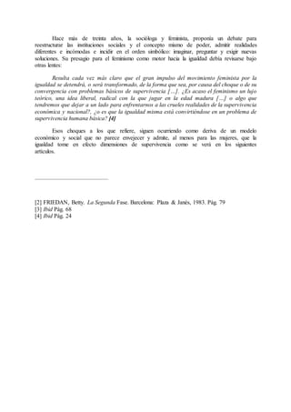 Hace más de treinta años, la socióloga y feminista, proponía un debate para
reestructurar las instituciones sociales y el concepto mismo de poder, admitir realidades
diferentes e incómodas e incidir en el orden simbólico: imaginar, preguntar y exigir nuevas
soluciones. Su presagio para el feminismo como motor hacia la igualdad debía revisarse bajo
otras lentes:
Resulta cada vez más claro que el gran impulso del movimiento feminista por la
igualdad se detendrá, o será transformado, de la forma que sea, por causa del choque o de su
convergencia con problemas básicos de supervivencia […]. ¿Es acaso el feminismo un lujo
teórico, una idea liberal, radical con la que jugar en la edad madura […] o algo que
tendremos que dejar a un lado para enfrentarnos a las crueles realidades de la supervivencia
económica y nacional?, ¿o es que la igualdad misma está convirtiéndose en un problema de
supervivencia humana básica? [4]
Esos choques a los que refiere, siguen ocurriendo como deriva de un modelo
económico y social que no parece envejecer y admite, al menos para las mujeres, que la
igualdad tome en efecto dimensiones de supervivencia como se verá en los siguientes
artículos.
[2] FRIEDAN, Betty. La Segunda Fase. Barcelona: Plaza & Janés, 1983. Pág. 79
[3] Ibid Pág. 68
[4] Ibid Pág. 24
 