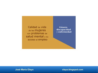 José María Olayo olayo.blogspot.com
Calidad de vida
de las mujeres
con problemas de
salud mental y su
acceso al empleo
Género
discapacidad
y enfermedad
 