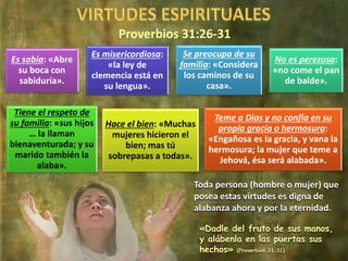 Proverbios 31:26-31
Es sabia: «Abre
su boca con
sabiduría».
Es misericordiosa:
«la ley de
clemencia está en
su lengua».
Se preocupa de su
familia: «Considera
los caminos de su
casa».
No es perezosa:
«no come el pan
de balde».
Tiene el respeto de
su familia: «sus hijos
… la llaman
bienaventurada; y su
marido también la
alaba».
Hace el bien: «Muchas
mujeres hicieron el
bien; mas tú
sobrepasas a todas».
Teme a Dios y no confía en su
propia gracia o hermosura:
«Engañosa es la gracia, y vana la
hermosura; la mujer que teme a
Jehová, ésa será alabada».
Toda persona (hombre o mujer) que
posea estas virtudes es digna de
alabanza ahora y por la eternidad.
«Dadle del fruto de sus manos,
y alábenla en las puertas sus
hechos» (Proverbios 31:31)
 