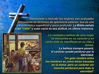 Demasiado a menudo las mujeres son evaluadas
únicamente en términos de apariencia exterior; esa es una
característica superficial y poco profunda. La Biblia señala
cuán “vana” y cuán vacía es esa actitud, en última instancia.
La verdadera belleza de esta mujer
se encuentra en su carácter y en
cómo este se manifiesta en su vida y
tareas.
La belleza siempre pasará;
el carácter puede perdurar por la
eternidad.
“Un gran nombre entre
los hombres es como letras trazadas
en la arena; pero un carácter sin
mancha perdurará para toda la
eternidad”
 