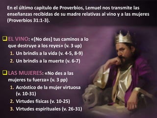 En el último capítulo de Proverbios, Lemuel nos transmite las
enseñanzas recibidas de su madre relativas al vino y a las mujeres
(Proverbios 31:1-3).
EL VINO: «[No des] tus caminos a lo
que destruye a los reyes» (v. 3 up)
1. Un brindis a la vida (v. 4-5, 8-9)
2. Un brindis a la muerte (v. 6-7)
LAS MUJERES: «No des a las
mujeres tu fuerza» (v. 3 pp)
1. Acróstico de la mujer virtuosa
(v. 10-31)
2. Virtudes físicas (v. 10-25)
3. Virtudes espirituales (v. 26-31)
 
