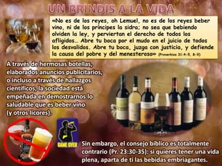 «No es de los reyes, oh Lemuel, no es de los reyes beber
vino, ni de los príncipes la sidra; no sea que bebiendo
olviden la ley, y perviertan el derecho de todos los
afligidos… Abre tu boca por el mudo en el juicio de todos
los desvalidos. Abre tu boca, juzga con justicia, y defiende
la causa del pobre y del menesteroso» (Proverbios 31:4-5, 8-9)
A través de hermosas botellas,
elaborados anuncios publicitarios,
o incluso a través de hallazgos
científicos, la sociedad está
empeñada en demostrarnos lo
saludable que es beber vino
(y otros licores).
Sin embargo, el consejo bíblico es totalmente
contrario (Pr. 23:30-35): si quieres tener una vida
plena, aparta de ti las bebidas embriagantes.
 