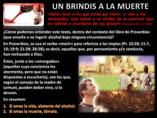 «Dales licor a los que están por morir, y vino a los
amargados; ¡que beban y se olviden de su pobreza! ¡que
no vuelvan a acordarse de sus penas!» (Proverbios 31:6-7 NVI)
¿Cómo podemos entender este texto, dentro del contexto del libro de Proverbios
(que enseña a no ingerir alcohol bajo ninguna circunstancia)?
En Proverbios, se usa el verbo «morir» para referirse a los impíos (Pr. 10:28; 11:7,
10; 19:9; 21:28; 28:28); es decir, aquellos que, por pensamiento y/o conducta,
han rechazado a Dios.
Éstos, junto a los «amargados»
(aquellos cuya conciencia les
atormenta, pero que no están
dispuestos a escucharla), son los que,
según el consejo de la madre de
Lemuel, pueden beber vino, si lo
desean.
En resumen:
 