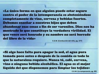 «La única forma en que alguien puede estar seguro
contra el poder de la intemperancia es absteniéndose
completamente de vino, cerveza y bebidas fuertes.
Debemos enseñar a nuestros hijos que deben
abandonar esas cosas a fin de ser varoniles. Dios nos ha
mostrado lo que constituye la verdadera virilidad. El
que vence será honrado y su nombre no será borrado
del libro de la vida»
E.G.W. (Conducción del niño, pg. 377)
«Si algo hace falta para apagar la sed, el agua pura
tomada poco antes o después de la comida es todo lo
que la naturaleza requiere. Nunca té, café, cerveza,
vino o ninguna bebida alcohólica. El agua es el mejor
líquido del que disponemos para limpiar los tejidos»
E.G.W. (La temperancia, pg. 89)
 