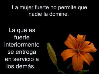 La mujer fuerte no permite que nadie la domine.  La que es fuerte interiormente se entrega en servicio a los demás.  