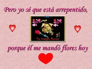Pero yo sé que está arrepentido,




 porque él me mandó flores hoy
 