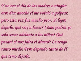 Y no era el día de las madres o ningún
otro día; anoche el me volvió a golpear,
pero esta vez fue mucho peor. Si logro
dejarlo, qué voy a hacer? Cómo podría yo
sola sacar adelante a los niños? Qué
pasará si nos falta el dinero? Le tengo
tanto miedo! Pero dependo tanto de él
que temo dejarlo.
 