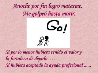 Anoche por fin logró matarme.
      Me golpeó hasta morir.




Si por lo menos hubiera tenido el valor y
la fortaleza de dejarlo ….
Si hubiera aceptado la ayuda profesional ......
 