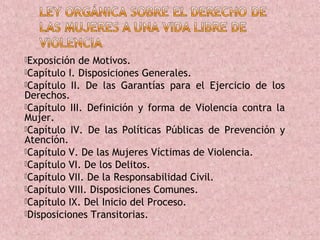 Exposición  de Motivos.
Capítulo I. Disposiciones Generales.
Capítulo II. De las Garantías para el Ejercicio de los
Derechos.
Capítulo III. Definición y forma de Violencia contra la
Mujer.
Capítulo IV. De las Políticas Públicas de Prevención y
Atención.
Capítulo V. De las Mujeres Víctimas de Violencia.
Capítulo VI. De los Delitos.
Capítulo VII. De la Responsabilidad Civil.
Capítulo VIII. Disposiciones Comunes.
Capítulo IX. Del Inicio del Proceso.
Disposiciones Transitorias.
 