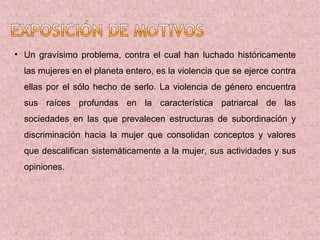 • Un gravísimo problema, contra el cual han luchado históricamente
  las mujeres en el planeta entero, es la violencia que se ejerce contra
  ellas por el sólo hecho de serlo. La violencia de género encuentra
  sus raíces profundas en la característica patriarcal de las
  sociedades en las que prevalecen estructuras de subordinación y
  discriminación hacia la mujer que consolidan conceptos y valores
  que descalifican sistemáticamente a la mujer, sus actividades y sus
  opiniones.
 