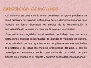 •La violencia en contra de la mujer constituye un grave problema de
salud pública y de violación sistemática de sus derechos humanos, que
muestra en forma dramática los efectos de la discriminación y
subordinación de la mujer por razones de sexo en la sociedad.
•Este instrumento legislativo es el resultado del trabajo colectivo de las
instituciones públicas responsables de atender la violencia de género,
del aporte dado por las organizaciones no gubernamentales que tratan
el problema y de todas las mujeres organizadas del país, y con su
promulgación avanzamos en la construcción de un modelo de país
pionero en el mundo en el respeto y garantía de los derechos humanos.
 
