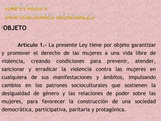 OBJETO


       Artículo 1.- La presente Ley tiene por objeto garantizar
y promover el derecho de las mujeres a una vida libre de
violencia, creando condiciones para prevenir, atender,
sancionar y erradicar la violencia contra las mujeres en
cualquiera de sus manifestaciones y ámbitos, impulsando
cambios en los patrones socioculturales que sostienen la
desigualdad de género y las relaciones de poder sobre las
mujeres, para favorecer la construcción de una sociedad
democrática, participativa, paritaria y protagónica.
 