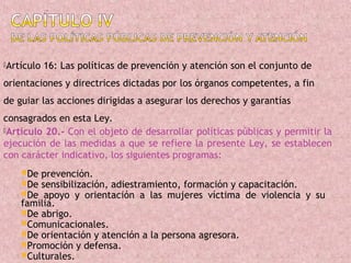 Artículo   16: Las políticas de prevención y atención son el conjunto de
orientaciones y directrices dictadas por los órganos competentes, a fin
de guiar las acciones dirigidas a asegurar los derechos y garantías
consagrados en esta Ley.
Artículo 20.- Con el objeto de desarrollar políticas públicas y permitir la
ejecución de las medidas a que se refiere la presente Ley, se establecen
con carácter indicativo, los siguientes programas:
    De prevención.
    De sensibilización, adiestramiento, formación y capacitación.
    De  apoyo y orientación a las mujeres víctima de violencia y su
    familia.
    De abrigo.
    Comunicacionales.
    De orientación y atención a la persona agresora.
    Promoción y defensa.
    Culturales.
 