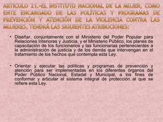 • Diseñar, conjuntamente con el Ministerio del Poder Popular para
  Relaciones Interiores y Justicia, y el Ministerio Público, los planes de
  capacitación de los funcionarios y las funcionarias pertenecientes a
  la administración de justicia y de los demás que intervengan en el
  tratamiento de los hechos que contempla esta Ley.

• Orientar y ejecutar las políticas y programas de prevención y
  atención para ser implementadas en los diferentes órganos del
  Poder Público Nacional, Estadal y Municipal, a los fines de
  conformar y articular el sistema integral de protección al que se
  refiere esta Ley.
 