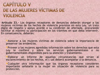 Artículo  33.- Los órganos receptores de denuncias deberán otorgar a las
mujeres víctimas de los hechos de violencia previstos en esta Ley, un trato
digno de respeto y apoyo acorde a su condición de afectada, procurando
facilitar al máximo su participación en los trámites en que deba intervenir.
En consecuencia, deberán:

    Asesorar  a las mujeres víctimas de violencia sobre la importancia de
    preservar las evidencias.
    Proveer a las mujeres agredidas información sobre los derechos que esta
    Ley le confiere y sobre los servicios gubernamentales o no
    gubernamentales disponibles para su atención y tratamiento.
    Elaborar un informe de aquellas circunstancias que sirvan al
    esclarecimiento de los hechos, el c ual deberá acompañar a la denuncia.
    Cualquier otra información que los órganos receptores consideren
    importante señalarle a la mujer en situación de violencia para su
    protección.
 