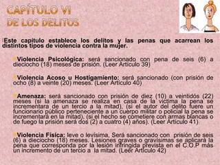 Este  capítulo establece los delitos y las penas que acarrean los
distintos tipos de violencia contra la mujer.

   Violencia   Psicológica: será sancionado con pena de seis (6) a
   dieciocho (18) meses de prisión. (Leer Artículo 39)

   Violencia  Acoso u Hostigamiento: será sancionado (con prisión de
   ocho (8) a veinte (20) meses. (Leer Artículo 40)

   Amenaza:    será sancionado con prisión de diez (10) a veintidós (22)
   meses (si la amenaza se realiza en casa de la victima la pena se
   incrementara de un tercio a la mitad), (si el autor del delito fuere un
   funcionario público perteneciente a un cuerpo militar o policial la pena se
   incrementará en la mitad), (si el hecho se cometiere con armas blancas o
   de fuego la prisión será dos (2) a cuatro (4) años). (Leer Artículo 41)

   Violencia  Física: leve o levísima, Será sancionado con prisión de seis
   (6) a dieciocho (18) meses. Lesiones graves o gravísimas se aplicará la
   pena que corresponda por la lesión infringida prevista en el C.O.P más
   un incremento de un tercio a la mitad. (Leer Artículo 42)
 