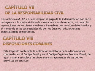 Los Artículos 61, 62 y 63 contemplan el pago de la indemnización por parte
del agresor a la mujer víctima de violencia o a sus herederos, así como las
reparaciones de los bienes muebles e inmuebles que resulten deteriorados y
el monto de estos será establecido por los órganos jurisdiccionales
especializados competentes.




  Este Capítulo contempla la aplicación supletoria de las disposiciones
  contenidas en el Código Penal y en el Código Orgánico Procesal Penal, de
  igual manera establece las circunstancias agravantes de los delitos
  previstos en esta Ley.
 